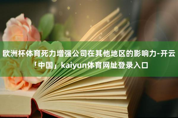 欧洲杯体育死力增强公司在其他地区的影响力-开云「中国」kaiyun体育网址登录入口