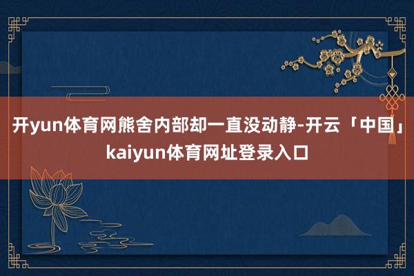开yun体育网熊舍内部却一直没动静-开云「中国」kaiyun体育网址登录入口