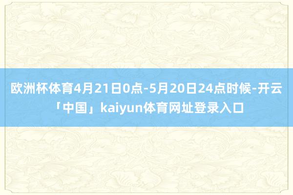 欧洲杯体育4月21日0点-5月20日24点时候-开云「中国」kaiyun体育网址登录入口