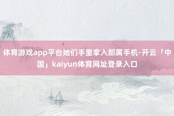 体育游戏app平台她们手里拿入部属手机-开云「中国」kaiyun体育网址登录入口