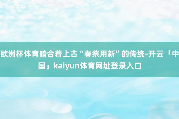欧洲杯体育暗合着上古“春祭用新”的传统-开云「中国」kaiyun体育网址登录入口