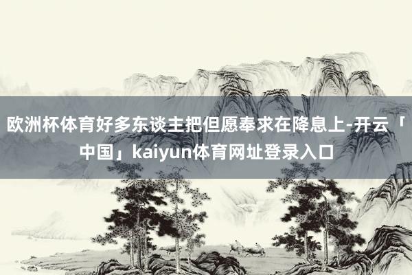 欧洲杯体育好多东谈主把但愿奉求在降息上-开云「中国」kaiyun体育网址登录入口