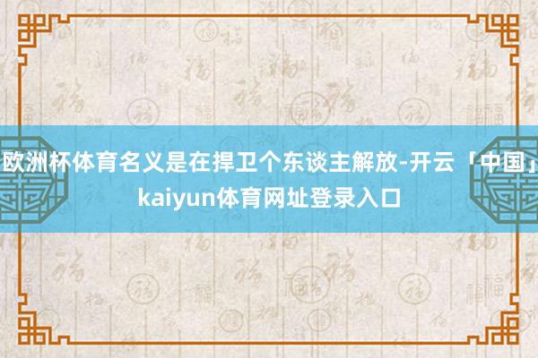 欧洲杯体育名义是在捍卫个东谈主解放-开云「中国」kaiyun体育网址登录入口
