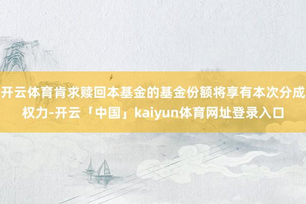 开云体育肯求赎回本基金的基金份额将享有本次分成权力-开云「中国」kaiyun体育网址登录入口