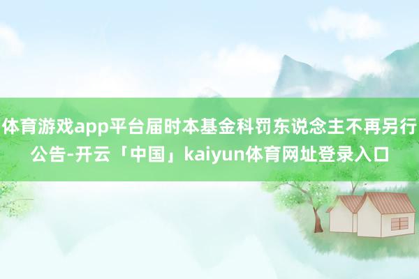 体育游戏app平台届时本基金科罚东说念主不再另行公告-开云「中国」kaiyun体育网址登录入口