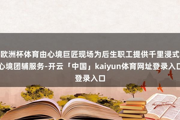 欧洲杯体育由心境巨匠现场为后生职工提供千里浸式心境团辅服务-开云「中国」kaiyun体育网址登录入口