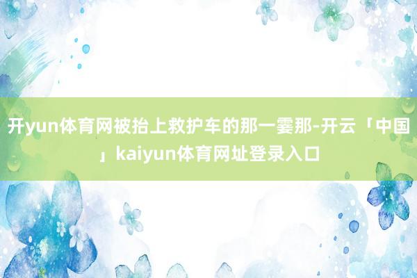 开yun体育网被抬上救护车的那一霎那-开云「中国」kaiyun体育网址登录入口