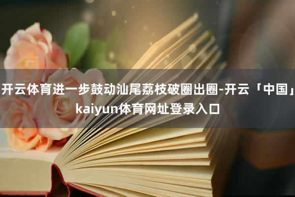 开云体育进一步鼓动汕尾荔枝破圈出圈-开云「中国」kaiyun体育网址登录入口