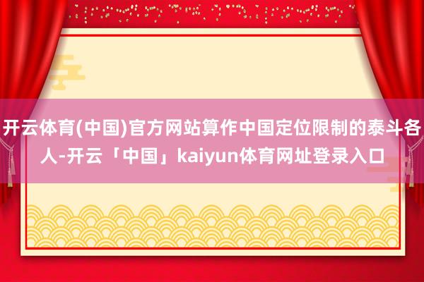 开云体育(中国)官方网站算作中国定位限制的泰斗各人-开云「中国」kaiyun体育网址登录入口