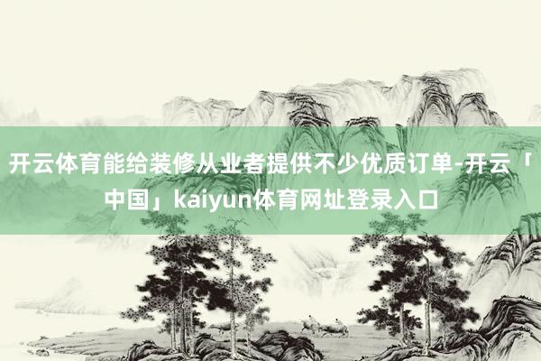 开云体育能给装修从业者提供不少优质订单-开云「中国」kaiyun体育网址登录入口