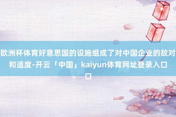 欧洲杯体育好意思国的设施组成了对中国企业的敌对和适度-开云「中国」kaiyun体育网址登录入口
