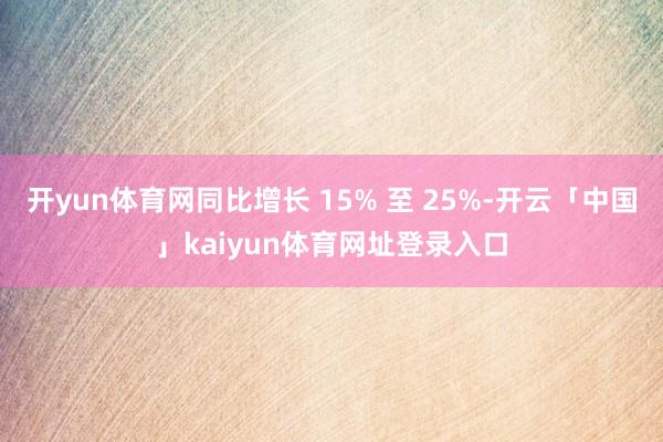 开yun体育网同比增长 15% 至 25%-开云「中国」kaiyun体育网址登录入口