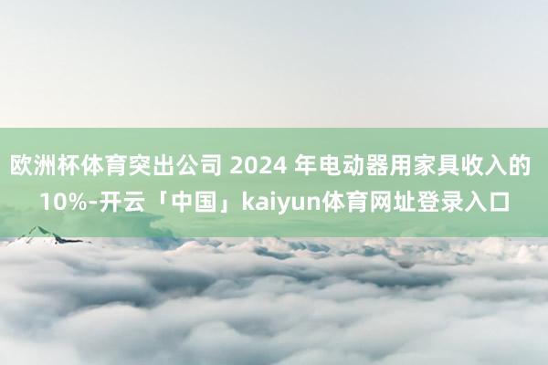 欧洲杯体育突出公司 2024 年电动器用家具收入的 10%-开云「中国」kaiyun体育网址登录入口