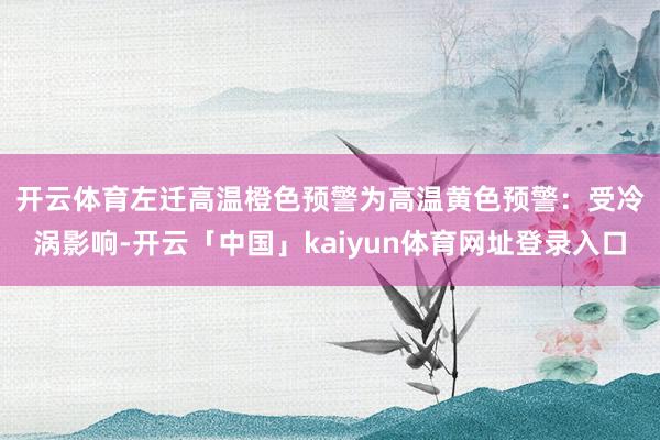 开云体育　　左迁高温橙色预警为高温黄色预警：受冷涡影响-开云「中国」kaiyun体育网址登录入口