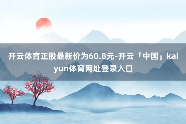 开云体育正股最新价为60.8元-开云「中国」kaiyun体育网址登录入口