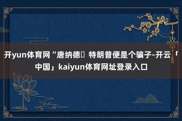 开yun体育网“唐纳德・特朗普便是个骗子-开云「中国」kaiyun体育网址登录入口