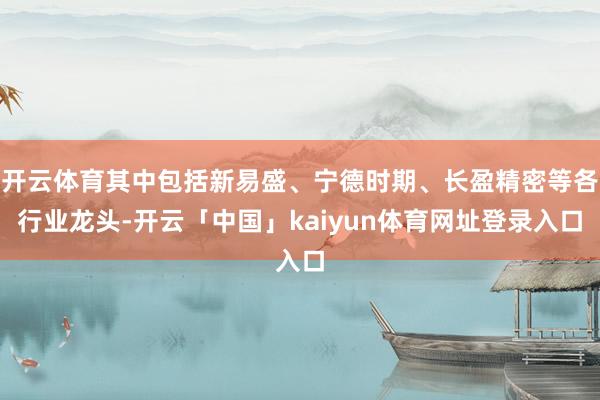 开云体育其中包括新易盛、宁德时期、长盈精密等各行业龙头-开云「中国」kaiyun体育网址登录入口