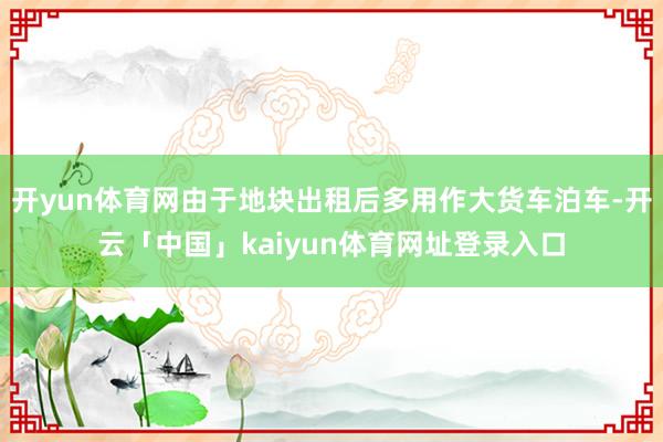 开yun体育网由于地块出租后多用作大货车泊车-开云「中国」kaiyun体育网址登录入口