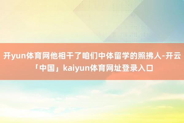 开yun体育网他相干了咱们中体留学的照拂人-开云「中国」kaiyun体育网址登录入口