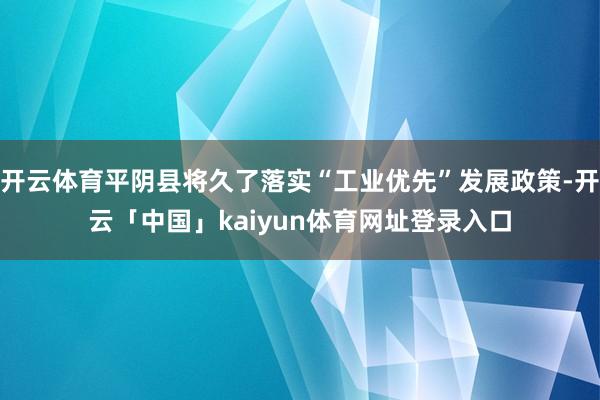 开云体育平阴县将久了落实“工业优先”发展政策-开云「中国」kaiyun体育网址登录入口