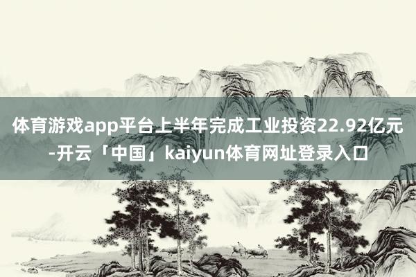 体育游戏app平台上半年完成工业投资22.92亿元-开云「中国」kaiyun体育网址登录入口