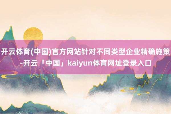 开云体育(中国)官方网站针对不同类型企业精确施策-开云「中国」kaiyun体育网址登录入口