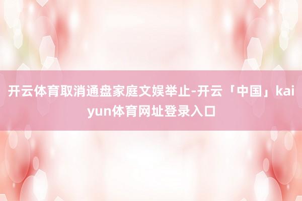 开云体育取消通盘家庭文娱举止-开云「中国」kaiyun体育网址登录入口