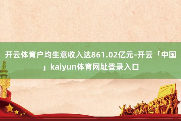 开云体育户均生意收入达861.02亿元-开云「中国」kaiyun体育网址登录入口