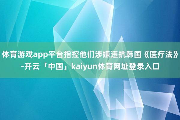 体育游戏app平台指控他们涉嫌违抗韩国《医疗法》-开云「中国」kaiyun体育网址登录入口