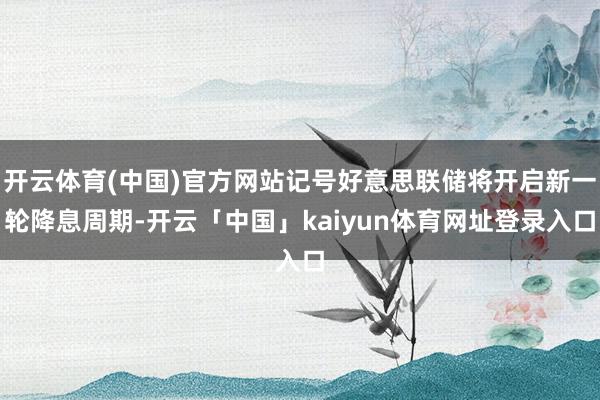 开云体育(中国)官方网站记号好意思联储将开启新一轮降息周期-开云「中国」kaiyun体育网址登录入口