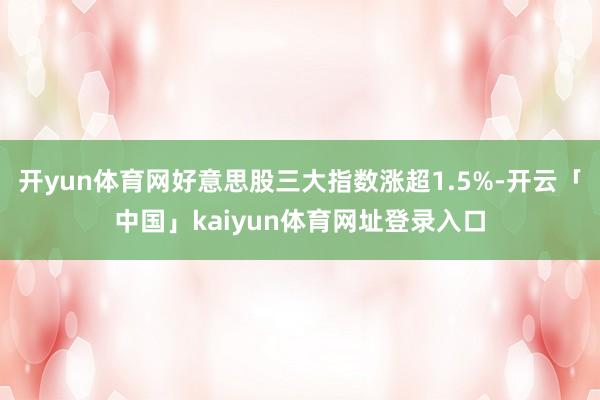 开yun体育网好意思股三大指数涨超1.5%-开云「中国」kaiyun体育网址登录入口