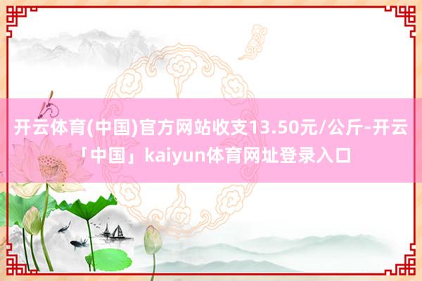 开云体育(中国)官方网站收支13.50元/公斤-开云「中国」kaiyun体育网址登录入口