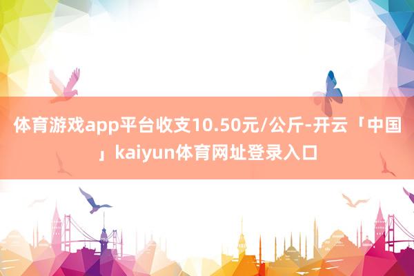 体育游戏app平台收支10.50元/公斤-开云「中国」kaiyun体育网址登录入口