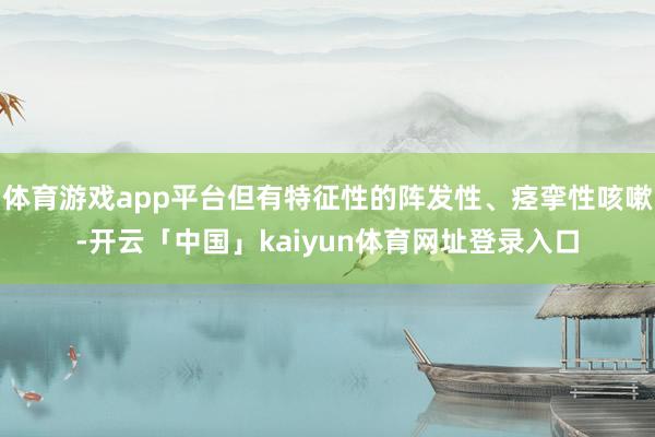 体育游戏app平台但有特征性的阵发性、痉挛性咳嗽-开云「中国」kaiyun体育网址登录入口