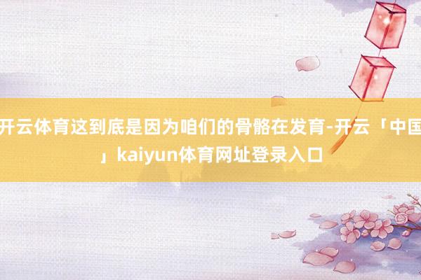 开云体育这到底是因为咱们的骨骼在发育-开云「中国」kaiyun体育网址登录入口