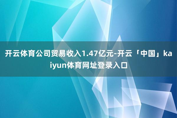 开云体育公司贸易收入1.47亿元-开云「中国」kaiyun体育网址登录入口