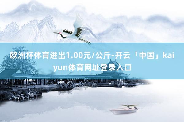 欧洲杯体育进出1.00元/公斤-开云「中国」kaiyun体育网址登录入口