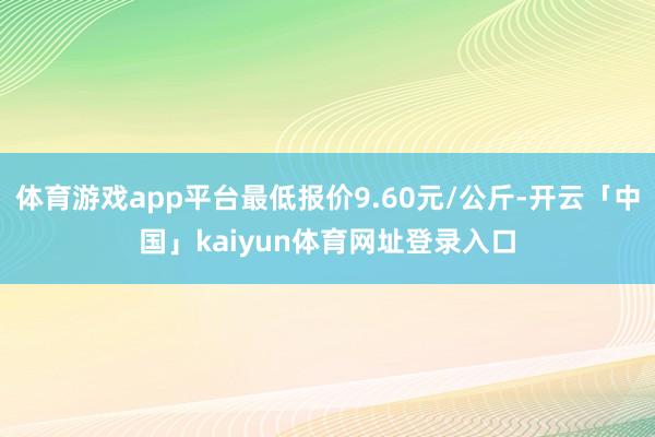 体育游戏app平台最低报价9.60元/公斤-开云「中国」kaiyun体育网址登录入口