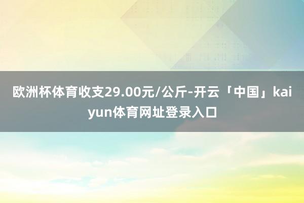 欧洲杯体育收支29.00元/公斤-开云「中国」kaiyun体育网址登录入口