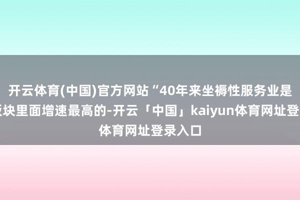 开云体育(中国)官方网站“40年来坐褥性服务业是各个板块里面增速最高的-开云「中国」kaiyun体育网址登录入口
