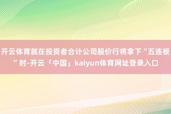 开云体育就在投资者合计公司股价行将拿下“五连板”时-开云「中国」kaiyun体育网址登录入口