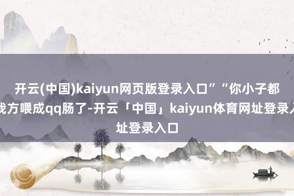 开云(中国)kaiyun网页版登录入口”“你小子都把我方喂成qq肠了-开云「中国」kaiyun体育网址登录入口