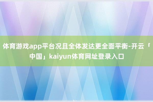 体育游戏app平台况且全体发达更全面平衡-开云「中国」kaiyun体育网址登录入口