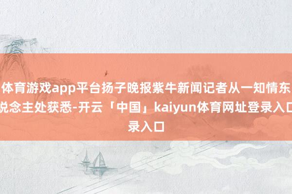 体育游戏app平台扬子晚报紫牛新闻记者从一知情东说念主处获悉-开云「中国」kaiyun体育网址登录入口