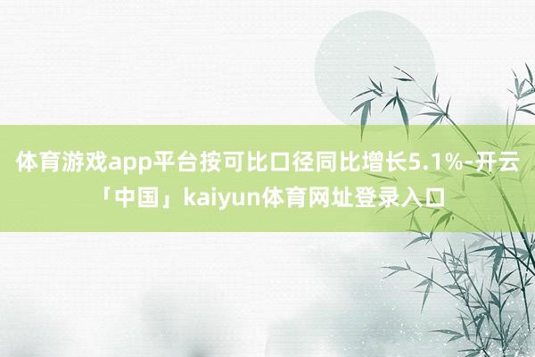 体育游戏app平台按可比口径同比增长5.1%-开云「中国」kaiyun体育网址登录入口