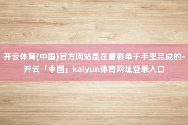 开云体育(中国)官方网站是在冒顿单于手里完成的-开云「中国」kaiyun体育网址登录入口