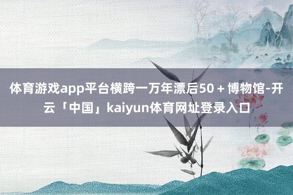 体育游戏app平台横跨一万年漂后50+博物馆-开云「中国」kaiyun体育网址登录入口