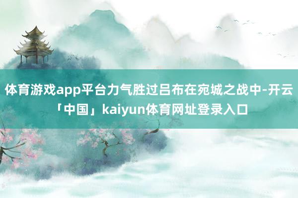 体育游戏app平台力气胜过吕布在宛城之战中-开云「中国」kaiyun体育网址登录入口