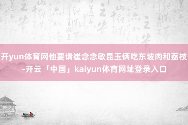 开yun体育网他要请崔念念敏昆玉俩吃东坡肉和荔枝-开云「中国」kaiyun体育网址登录入口