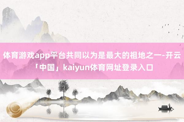 体育游戏app平台共同以为是最大的祖地之一-开云「中国」kaiyun体育网址登录入口
